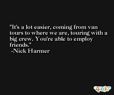 It's a lot easier, coming from van tours to where we are, touring with a big crew. You're able to employ friends. -Nick Harmer