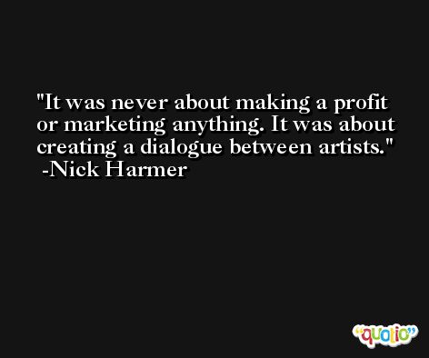 It was never about making a profit or marketing anything. It was about creating a dialogue between artists. -Nick Harmer