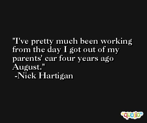 I've pretty much been working from the day I got out of my parents' car four years ago August. -Nick Hartigan