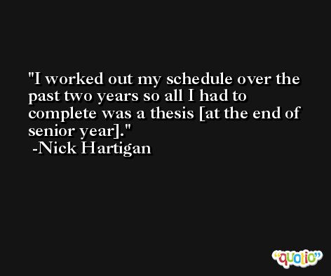 I worked out my schedule over the past two years so all I had to complete was a thesis [at the end of senior year]. -Nick Hartigan