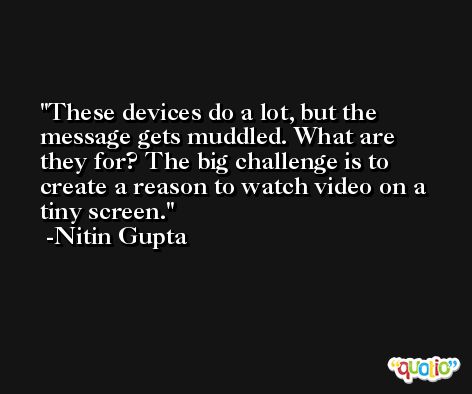 These devices do a lot, but the message gets muddled. What are they for? The big challenge is to create a reason to watch video on a tiny screen. -Nitin Gupta