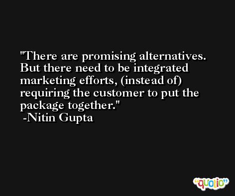 There are promising alternatives. But there need to be integrated marketing efforts, (instead of) requiring the customer to put the package together. -Nitin Gupta
