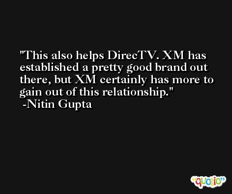 This also helps DirecTV. XM has established a pretty good brand out there, but XM certainly has more to gain out of this relationship. -Nitin Gupta