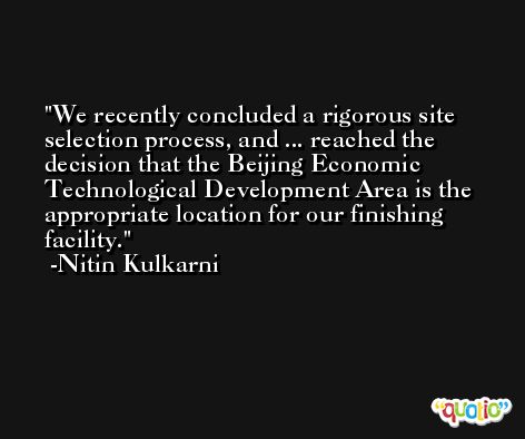 We recently concluded a rigorous site selection process, and ... reached the decision that the Beijing Economic Technological Development Area is the appropriate location for our finishing facility. -Nitin Kulkarni