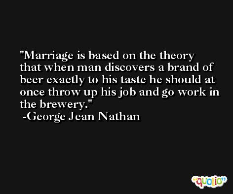 Marriage is based on the theory that when man discovers a brand of beer exactly to his taste he should at once throw up his job and go work in the brewery. -George Jean Nathan
