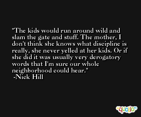The kids would run around wild and slam the gate and stuff. The mother, I don't think she knows what discipline is really, she never yelled at her kids. Or if she did it was usually very derogatory words that I'm sure our whole neighborhood could hear. -Nick Hill