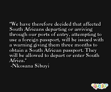 We have therefore decided that affected South Africans departing or arriving through our ports of entry, attempting to use a foreign passport, will be issued with a warning giving them three months to obtain a South African passport. They will be allowed to depart or enter South Africa. -Nkosana Sibuyi