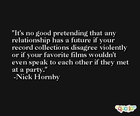 It's no good pretending that any relationship has a future if your record collections disagree violently or if your favorite films wouldn't even speak to each other if they met at a party. -Nick Hornby