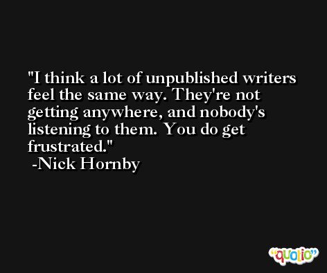 I think a lot of unpublished writers feel the same way. They're not getting anywhere, and nobody's listening to them. You do get frustrated. -Nick Hornby
