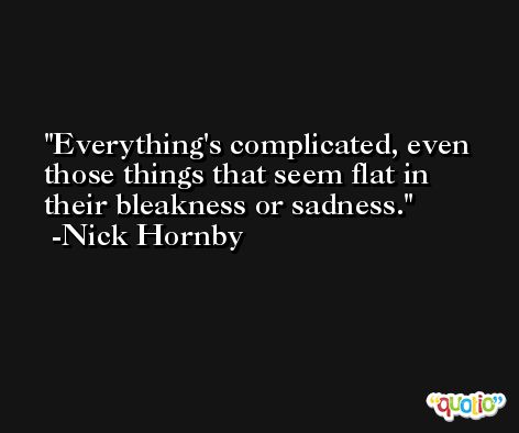 Everything's complicated, even those things that seem flat in their bleakness or sadness. -Nick Hornby