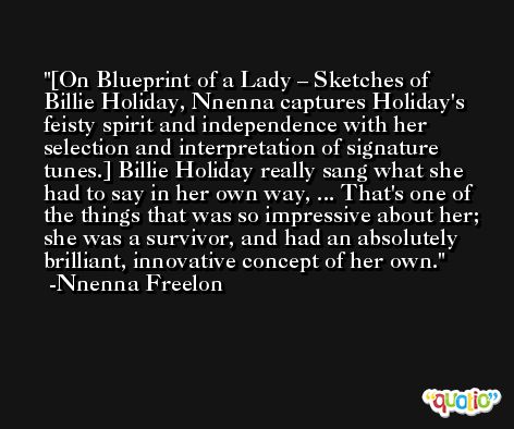 [On Blueprint of a Lady – Sketches of Billie Holiday, Nnenna captures Holiday's feisty spirit and independence with her selection and interpretation of signature tunes.] Billie Holiday really sang what she had to say in her own way, ... That's one of the things that was so impressive about her; she was a survivor, and had an absolutely brilliant, innovative concept of her own. -Nnenna Freelon