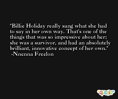 Billie Holiday really sang what she had to say in her own way. That's one of the things that was so impressive about her; she was a survivor, and had an absolutely brilliant, innovative concept of her own. -Nnenna Freelon