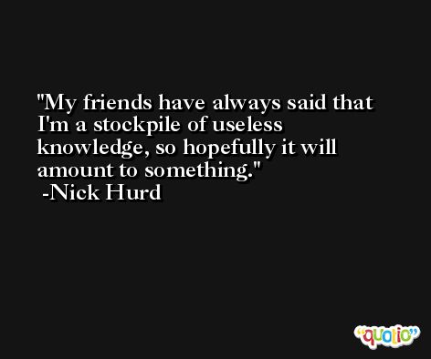 My friends have always said that I'm a stockpile of useless knowledge, so hopefully it will amount to something. -Nick Hurd