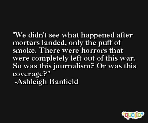 We didn't see what happened after mortars landed, only the puff of smoke. There were horrors that were completely left out of this war. So was this journalism? Or was this coverage? -Ashleigh Banfield