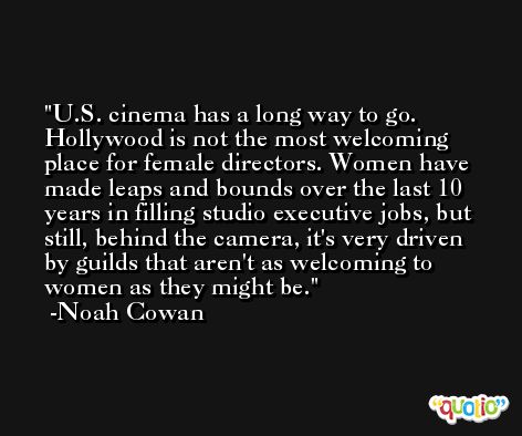 U.S. cinema has a long way to go. Hollywood is not the most welcoming place for female directors. Women have made leaps and bounds over the last 10 years in filling studio executive jobs, but still, behind the camera, it's very driven by guilds that aren't as welcoming to women as they might be. -Noah Cowan