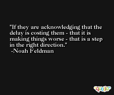If they are acknowledging that the delay is costing them - that it is making things worse - that is a step in the right direction. -Noah Feldman