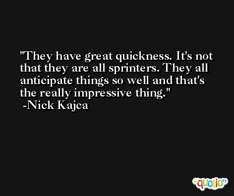 They have great quickness. It's not that they are all sprinters. They all anticipate things so well and that's the really impressive thing. -Nick Kajca