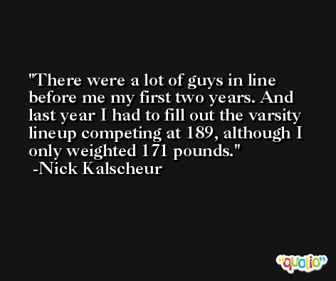 There were a lot of guys in line before me my first two years. And last year I had to fill out the varsity lineup competing at 189, although I only weighted 171 pounds. -Nick Kalscheur
