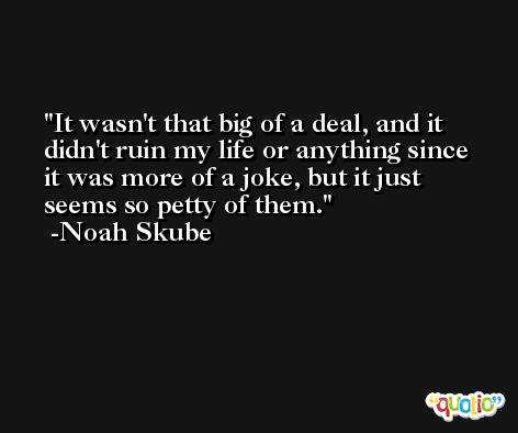 It wasn't that big of a deal, and it didn't ruin my life or anything since it was more of a joke, but it just seems so petty of them. -Noah Skube