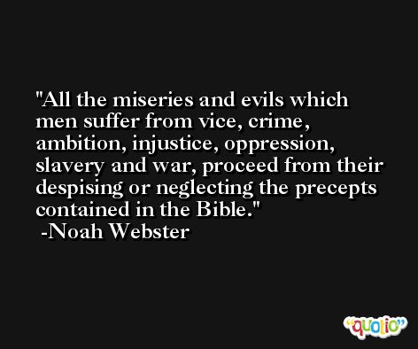 All the miseries and evils which men suffer from vice, crime, ambition, injustice, oppression, slavery and war, proceed from their despising or neglecting the precepts contained in the Bible. -Noah Webster