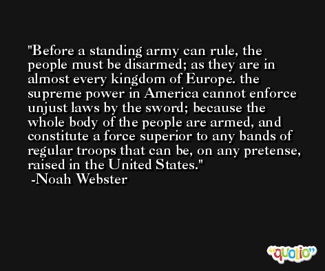 Before a standing army can rule, the people must be disarmed; as they are in almost every kingdom of Europe. the supreme power in America cannot enforce unjust laws by the sword; because the whole body of the people are armed, and constitute a force superior to any bands of regular troops that can be, on any pretense, raised in the United States. -Noah Webster