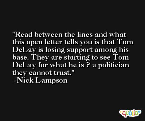 Read between the lines and what this open letter tells you is that Tom DeLay is losing support among his base. They are starting to see Tom DeLay for what he is ? a politician they cannot trust. -Nick Lampson