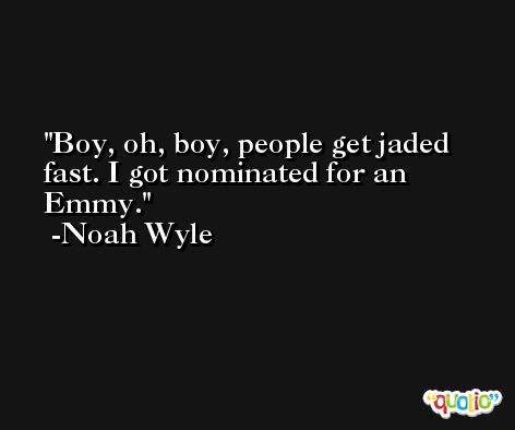 Boy, oh, boy, people get jaded fast. I got nominated for an Emmy. -Noah Wyle