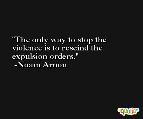 The only way to stop the violence is to rescind the expulsion orders. -Noam Arnon