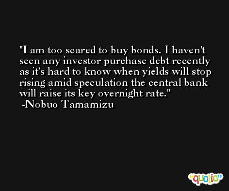 I am too scared to buy bonds. I haven't seen any investor purchase debt recently as it's hard to know when yields will stop rising amid speculation the central bank will raise its key overnight rate. -Nobuo Tamamizu