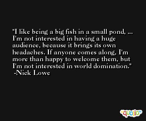 I like being a big fish in a small pond, ... I'm not interested in having a huge audience, because it brings its own headaches. If anyone comes along, I'm more than happy to welcome them, but I'm not interested in world domination. -Nick Lowe