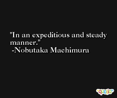 In an expeditious and steady manner. -Nobutaka Machimura