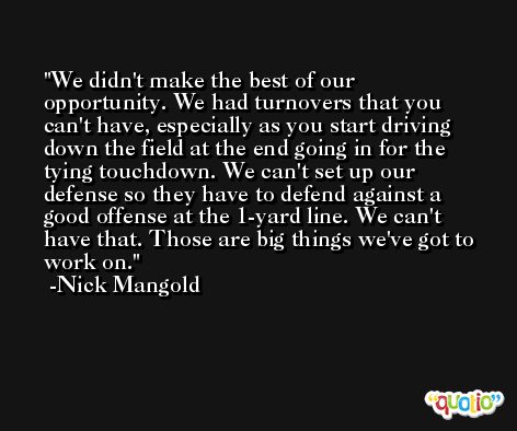 We didn't make the best of our opportunity. We had turnovers that you can't have, especially as you start driving down the field at the end going in for the tying touchdown. We can't set up our defense so they have to defend against a good offense at the 1-yard line. We can't have that. Those are big things we've got to work on. -Nick Mangold