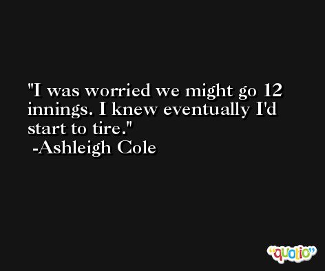 I was worried we might go 12 innings. I knew eventually I'd start to tire. -Ashleigh Cole