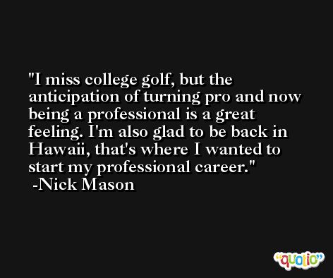 I miss college golf, but the anticipation of turning pro and now being a professional is a great feeling. I'm also glad to be back in Hawaii, that's where I wanted to start my professional career. -Nick Mason
