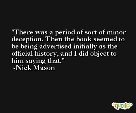 There was a period of sort of minor deception. Then the book seemed to be being advertised initially as the official history, and I did object to him saying that. -Nick Mason