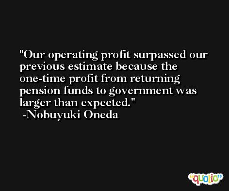 Our operating profit surpassed our previous estimate because the one-time profit from returning pension funds to government was larger than expected. -Nobuyuki Oneda