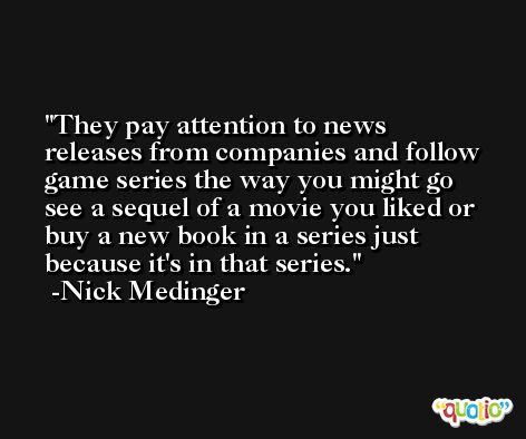 They pay attention to news releases from companies and follow game series the way you might go see a sequel of a movie you liked or buy a new book in a series just because it's in that series. -Nick Medinger