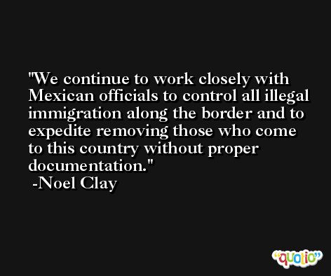 We continue to work closely with Mexican officials to control all illegal immigration along the border and to expedite removing those who come to this country without proper documentation. -Noel Clay