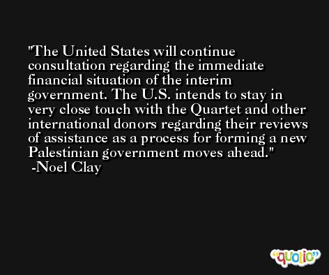 The United States will continue consultation regarding the immediate financial situation of the interim government. The U.S. intends to stay in very close touch with the Quartet and other international donors regarding their reviews of assistance as a process for forming a new Palestinian government moves ahead. -Noel Clay