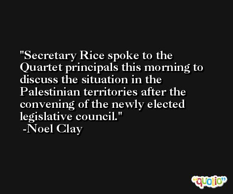 Secretary Rice spoke to the Quartet principals this morning to discuss the situation in the Palestinian territories after the convening of the newly elected legislative council. -Noel Clay