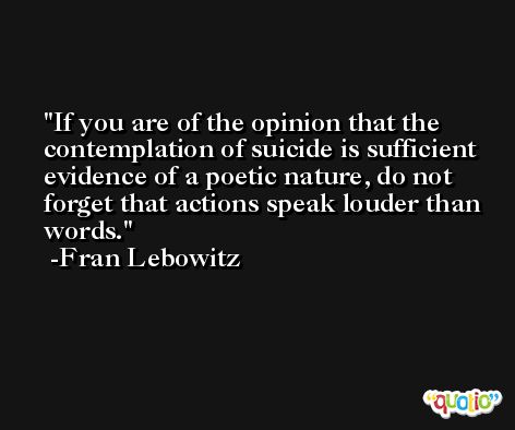 If you are of the opinion that the contemplation of suicide is sufficient evidence of a poetic nature, do not forget that actions speak louder than words. -Fran Lebowitz
