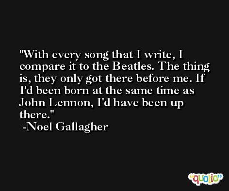 With every song that I write, I compare it to the Beatles. The thing is, they only got there before me. If I'd been born at the same time as John Lennon, I'd have been up there. -Noel Gallagher