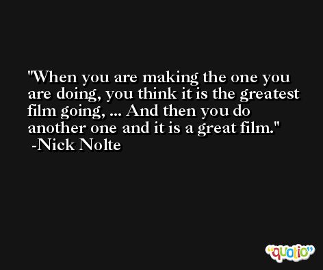 When you are making the one you are doing, you think it is the greatest film going, ... And then you do another one and it is a great film. -Nick Nolte