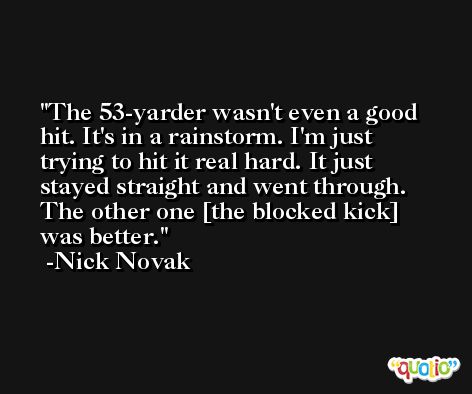 The 53-yarder wasn't even a good hit. It's in a rainstorm. I'm just trying to hit it real hard. It just stayed straight and went through. The other one [the blocked kick] was better. -Nick Novak