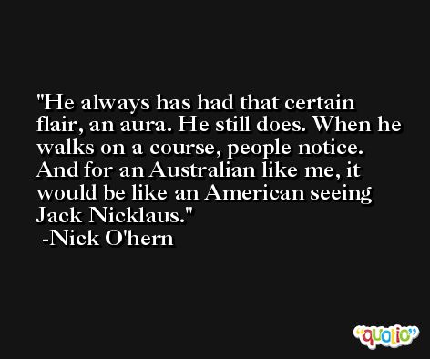 He always has had that certain flair, an aura. He still does. When he walks on a course, people notice. And for an Australian like me, it would be like an American seeing Jack Nicklaus. -Nick O'hern
