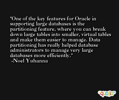 One of the key features for Oracle in supporting large databases is the partitioning feature, where you can break down large tables into smaller, virtual tables and make them easier to manage. Data partitioning has really helped database administrators to manage very large databases more efficiently. -Noel Yuhanna