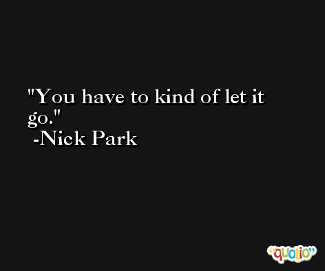 You have to kind of let it go. -Nick Park