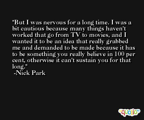 But I was nervous for a long time. I was a bit cautious because many things haven't worked that go from TV to movies, and I wanted it to be an idea that really grabbed me and demanded to be made because it has to be something you really believe in 100 per cent, otherwise it can't sustain you for that long. -Nick Park