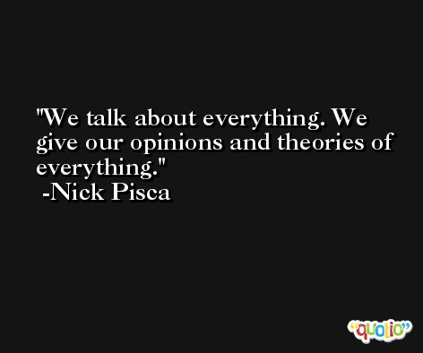 We talk about everything. We give our opinions and theories of everything. -Nick Pisca