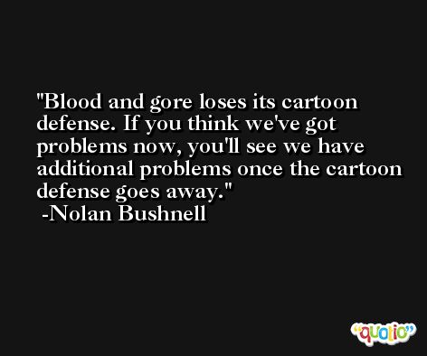 Blood and gore loses its cartoon defense. If you think we've got problems now, you'll see we have additional problems once the cartoon defense goes away. -Nolan Bushnell